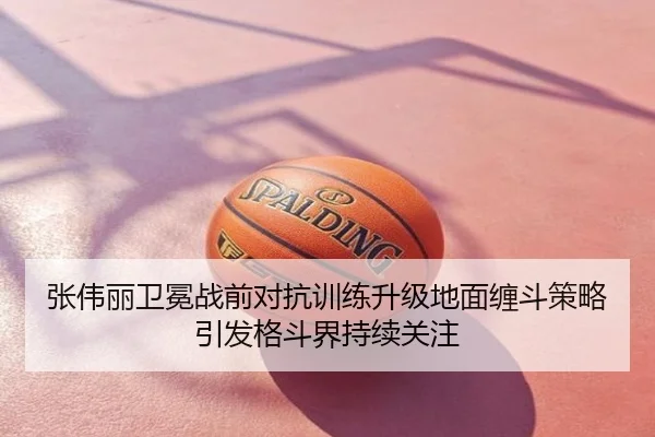 张伟丽卫冕战前对抗训练升级地面缠斗策略引发格斗界持续关注