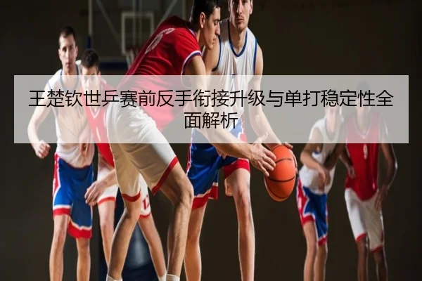 王楚钦世乒赛前反手衔接升级与单打稳定性全面解析