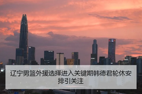 辽宁男篮外援选择进入关键期韩德君轮休安排引关注