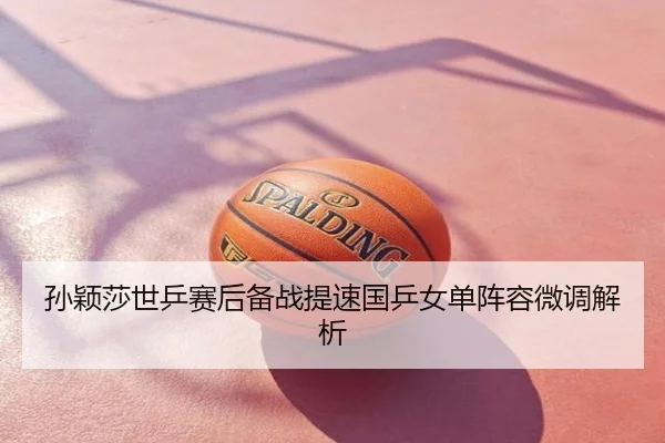 孙颖莎世乒赛后备战提速国乒女单阵容微调解析