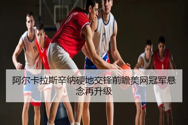 阿尔卡拉斯辛纳硬地交锋前瞻美网冠军悬念再升级