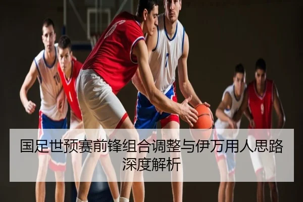 国足世预赛前锋组合调整与伊万用人思路深度解析